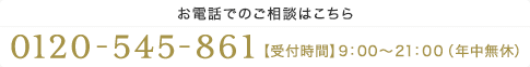 【お電話でのご相談はこちら】0120-545-861【受付時間】9：00～21：00（年中無休）