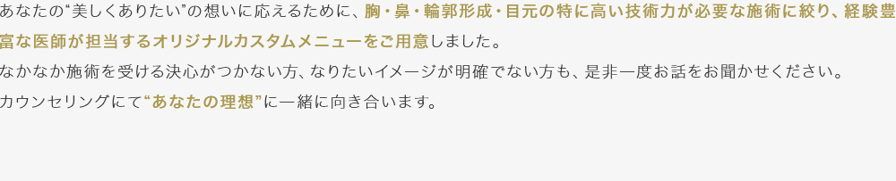 あなたの“美しくありたい”の想いに応えるために、胸・鼻・輪郭形成・目元の特に高い技術力が必要な施術に絞り、経験豊富な医師が担当するオリジナルカスタムメニューをご用意しました。なかなか施術を受ける決心がつかない方、なりたいイメージが明確でない方も、是非一度お話をお聞かせください。カウンセリングにて“あなたの理想”に一緒に向き合います。