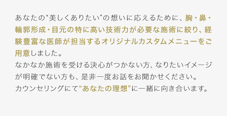 あなたの“美しくありたい”の想いに応えるために、胸・鼻・輪郭形成・目元の特に高い技術力が必要な施術に絞り、経験豊富な医師が担当するオリジナルカスタムメニューをご用意しました。なかなか施術を受ける決心がつかない方、なりたいイメージが明確でない方も、是非一度お話をお聞かせください。カウンセリングにて“あなたの理想”に一緒に向き合います。