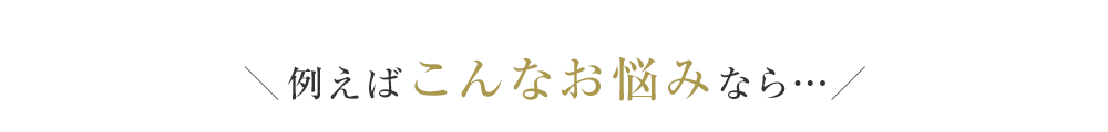 ＼例えばこんなお悩みなら…／