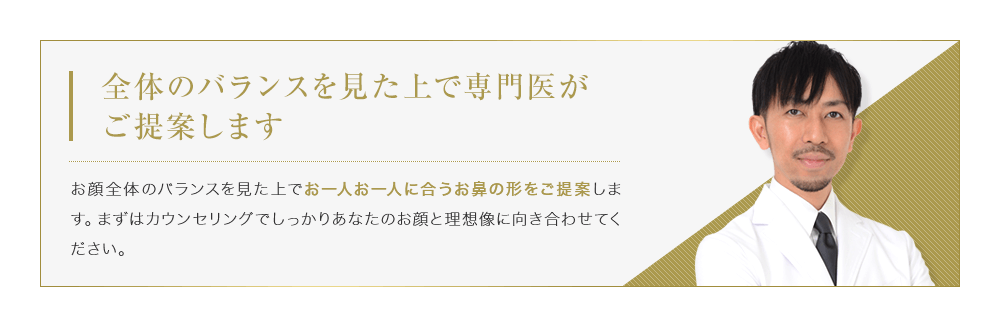 【全体のバランスを見た上で専門医がご提案します】お顔全体のバランスを見た上でお一人お一人に合うお鼻の形をご提案します。まずはカウンセリングでしっかりあなたのお顔と理想像に向き合わせてください。