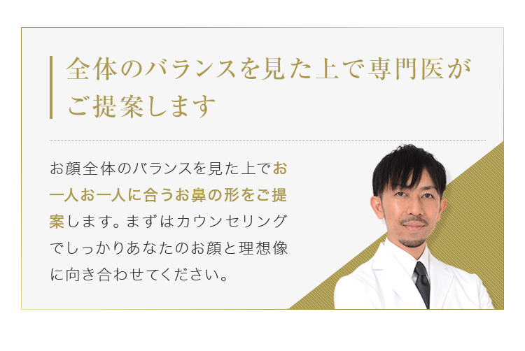 【全体のバランスを見た上で専門医がご提案します】お顔全体のバランスを見た上でお一人お一人に合うお鼻の形をご提案します。まずはカウンセリングでしっかりあなたのお顔と理想像に向き合わせてください。