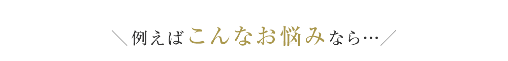 ＼例えばこんなお悩みなら…／