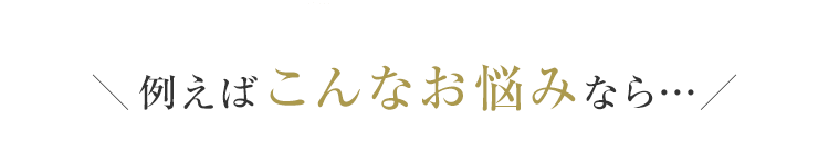 ＼例えばこんなお悩みなら…／