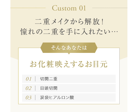 【Custom 01：二重メイクから解放！憧れの二重を手に入れたい…】そんなあなたはお化粧映えするお目元[01.切開二重][02.目頭切開][03.涙袋ヒアルロン酸]