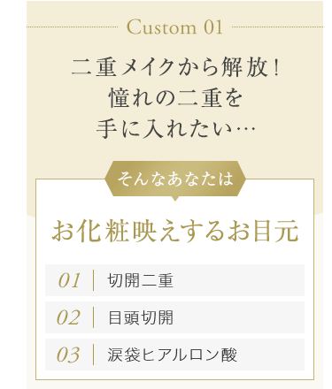 【Custom 01：二重メイクから解放！憧れの二重を手に入れたい…】そんなあなたはお化粧映えするお目元[01.切開二重][02.目頭切開][03.涙袋ヒアルロン酸]