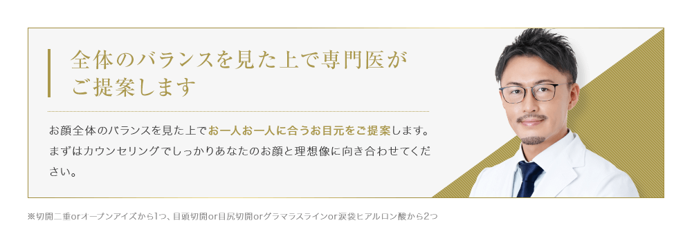 【全体のバランスを見た上で専門医がご提案します】お顔全体のバランスを見た上でお一人お一人に合うお目元をご提案します。まずはカウンセリングでしっかりあなたのお顔と理想像に向き合わせてください。