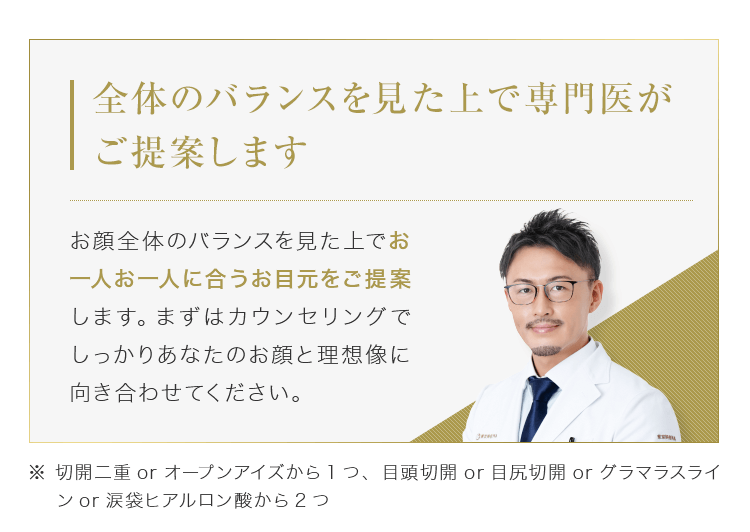 【全体のバランスを見た上で専門医がご提案します】お顔全体のバランスを見た上でお一人お一人に合うお目元をご提案します。まずはカウンセリングでしっかりあなたのお顔と理想像に向き合わせてください。