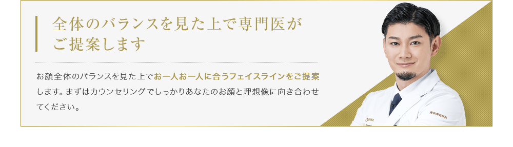 【全体のバランスを見た上で専門医がご提案します】お顔全体のバランスを見た上でお一人お一人に合うフェイスラインをご提案します。まずはカウンセリングでしっかりあなたのお顔と理想像に向き合わせてください。