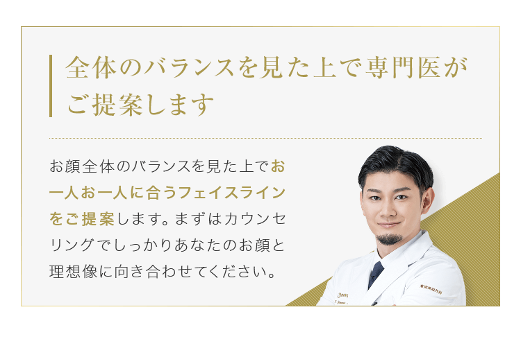 【全体のバランスを見た上で専門医がご提案します】お顔全体のバランスを見た上でお一人お一人に合うフェイスラインをご提案します。まずはカウンセリングでしっかりあなたのお顔と理想像に向き合わせてください。