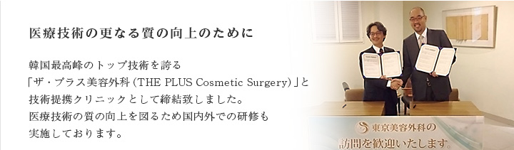 医療技術の更なる質の向上のために 2015年5月に韓国最高峰のトップ技術を誇る「ザ・プラス美容外科（THE PLUS Cosmetic Surgery）」と技術提携クリニックとして締結いたしました。医療技術の質の向上を図るため国内外での研修も実施しております。