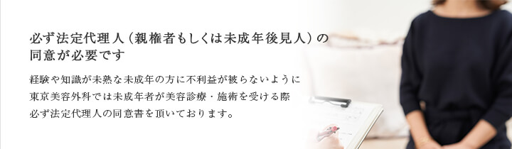 必ず法定代理人（親権者もしくは未成年後見人）の同意が必要です 経験や知識が未熟な未成年の方に不利益が被らないように東京美容外科では未成年者が美容診療・施術を受ける際必ず法定代理人の同意書を頂いております。