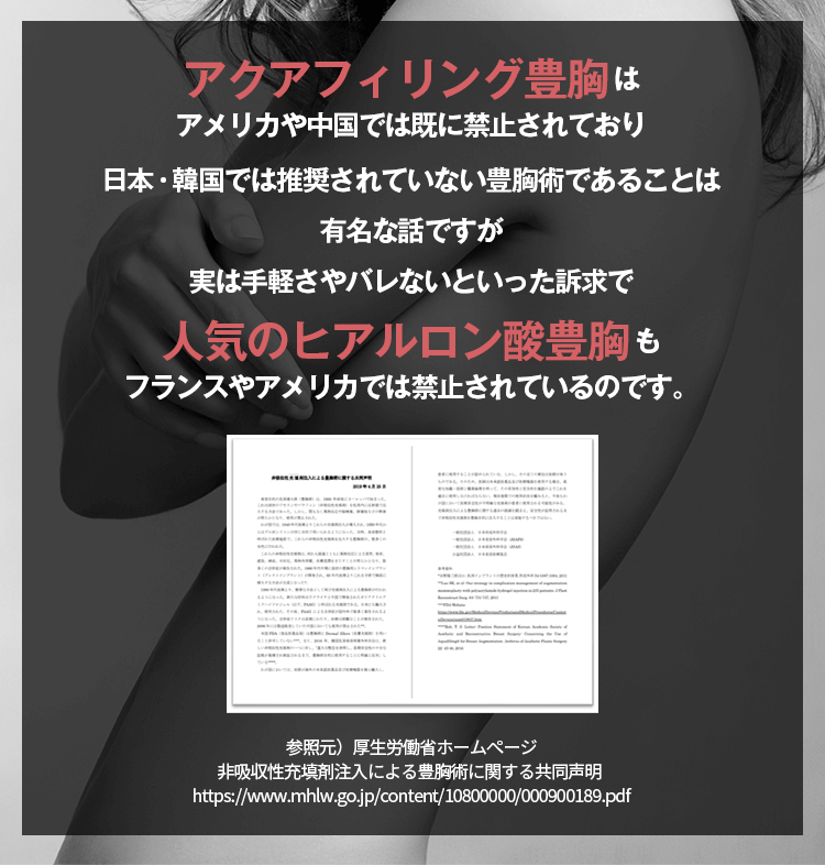 アクアフィリング豊胸はアメリカや中国では既に禁止されており日本・韓国では推奨されていない豊胸術であることは有名な話ですが実は手軽さやバレないといった訴求で人気のヒアルロン酸豊胸もフランスやアメリカでは禁止されているのです。