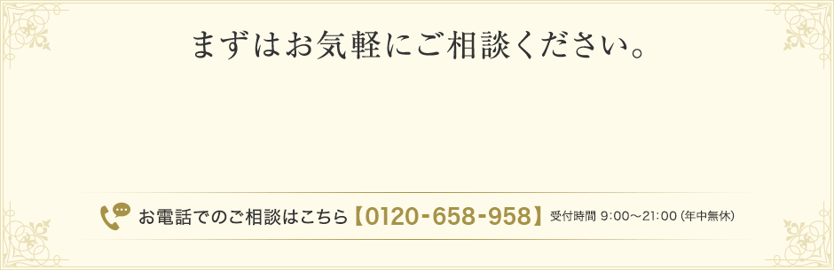 【まずはお気軽にご相談ください。】お電話でのご相談はこちら【0120-658-958】 受付時間 9：00～21：00（年中無休） 